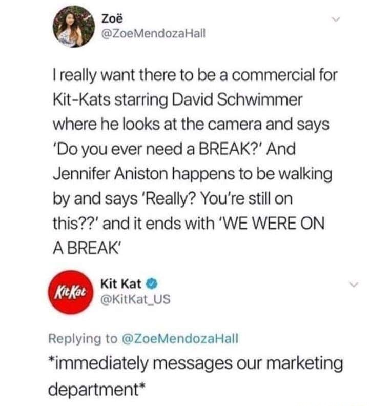 I really want there to be a commercial for Kit-Kats starring David Schwimmer where he looks at the camera and says 'Do you ever need a BREAK?' And Jennifer Aniston happens to be walking by and says 'Really? You’re still on this??' and it ends with 'WE WERE ON A BREAK' *immediately messages our marketing department*