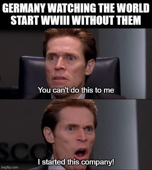 GERMANY WATCHING THE WORLD START WWII WITHOUT THEM\nYou can't do this to me\nI started this company!
