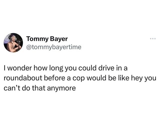 I wonder how long you could drive in a roundabout before a cop would be like hey you can’t do that anymore