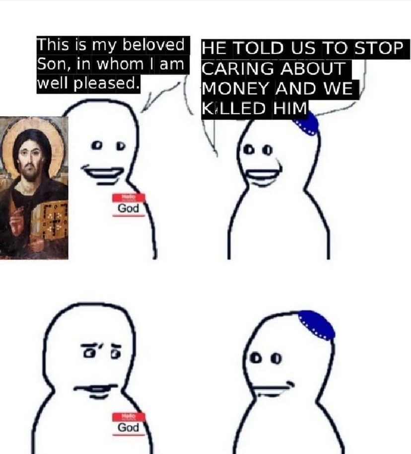 This is my beloved Son, in whom I am well pleased. HE TOLD US TO STOP CARING ABOUT MONEY AND WE KILLED HIM