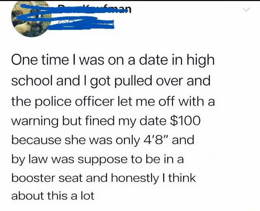One time I was on a date in high school and I got pulled over and the police officer let me off with a warning but fined my date $100 because she was only 4'8