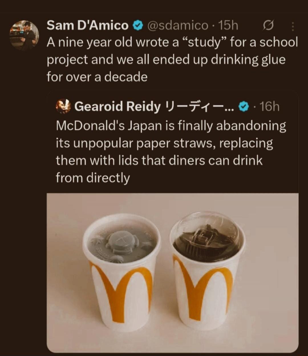 Sam D'Amico: A nine year old wrote a “study” for a school project and we all ended up drinking glue for over a decade
Gearoid Reidy: McDonald's Japan is finally abandoning its unpopular paper straws, replacing them with lids that diners can drink from directly