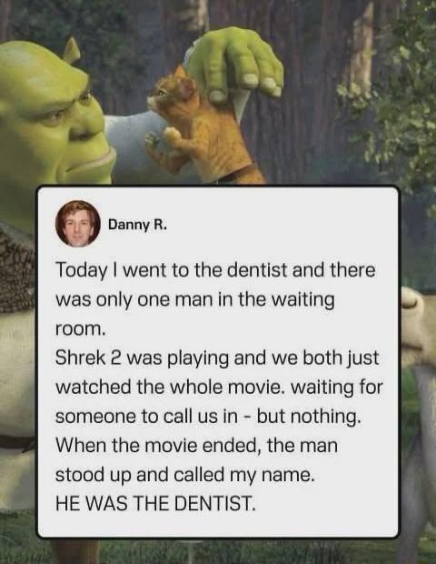 Danny R. Today I went to the dentist and there was only one man in the waiting room. Shrek 2 was playing and we both just watched the whole movie. waiting for someone to call us in – but nothing. When the movie ended, the man stood up and called my name. HE WAS THE DENTIST.