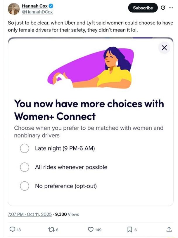 So just to be clear, when Uber and Lyft said women could choose to have only female drivers for their safety, they didn't mean it lol. You now have more choices with Women+ Connect Choose when you prefer to be matched with women and nonbinary drivers Late night (9 PM-6 AM) All rides whenever possible No preference (opt-out)