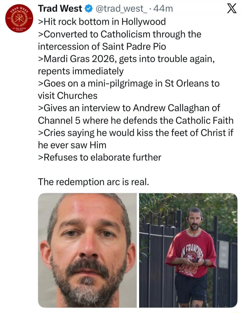 >Hit rock bottom in Hollywood
>Converted to Catholicism through the intercession of Saint Padre Pio
>Mardi Gras 2026, gets into trouble again, repents immediately
>Goes on a mini-pilgrimage in St Orleans to visit Churches
>Gives an interview to Andrew Callaghan of Channel 5 where he defends the Catholic Faith
>Cries saying he would kiss the feet of