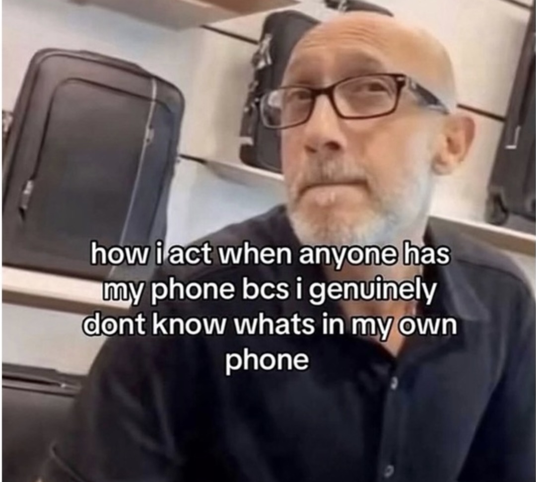 how i act when anyone has my phone bcs i genuinely dont know whats in my own phone