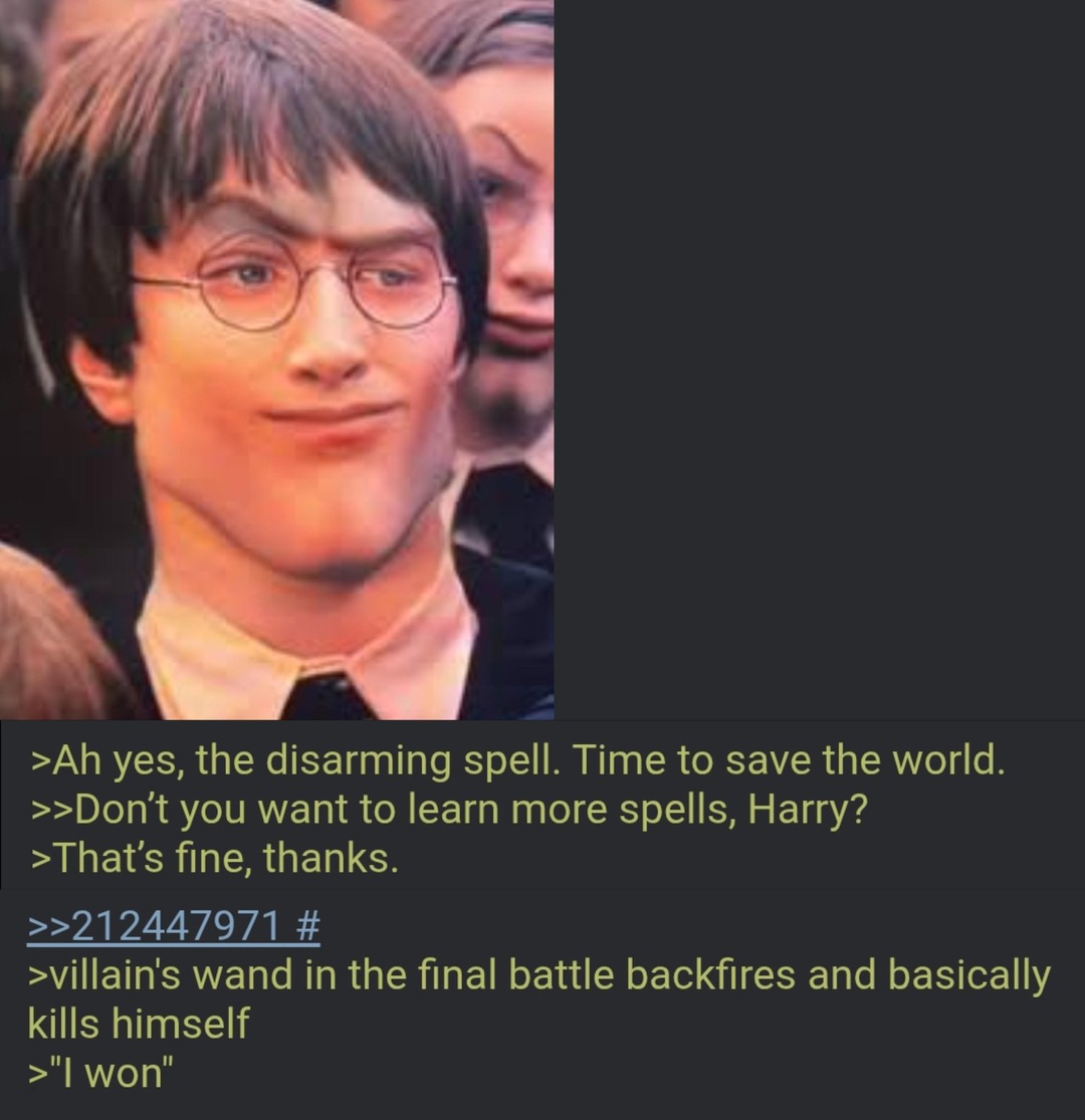 Ah yes, the disarming spell. Time to save the world.
Don't you want to learn more spells, Harry?
That's fine, thanks.
>>>212447971 #
villain's wand in the final battle backfires and basically kills himself
>I won