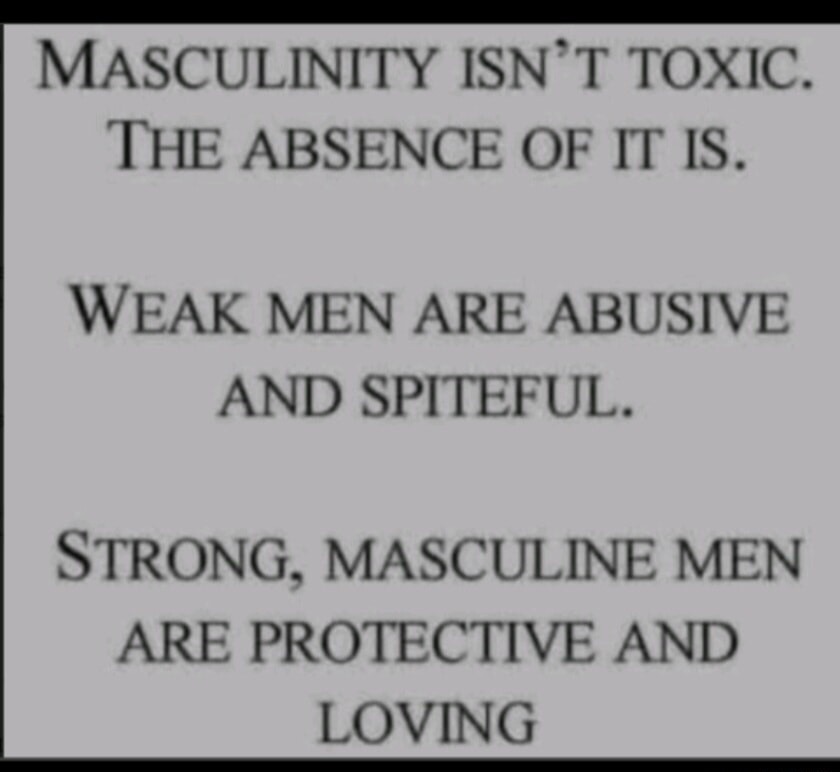 MASCULINITY ISN'T TOXIC. THE ABSENCE OF IT IS. WEAK MEN ARE ABUSIVE AND SPITEFUL. STRONG, MASCULINE MEN ARE PROTECTIVE AND LOVING