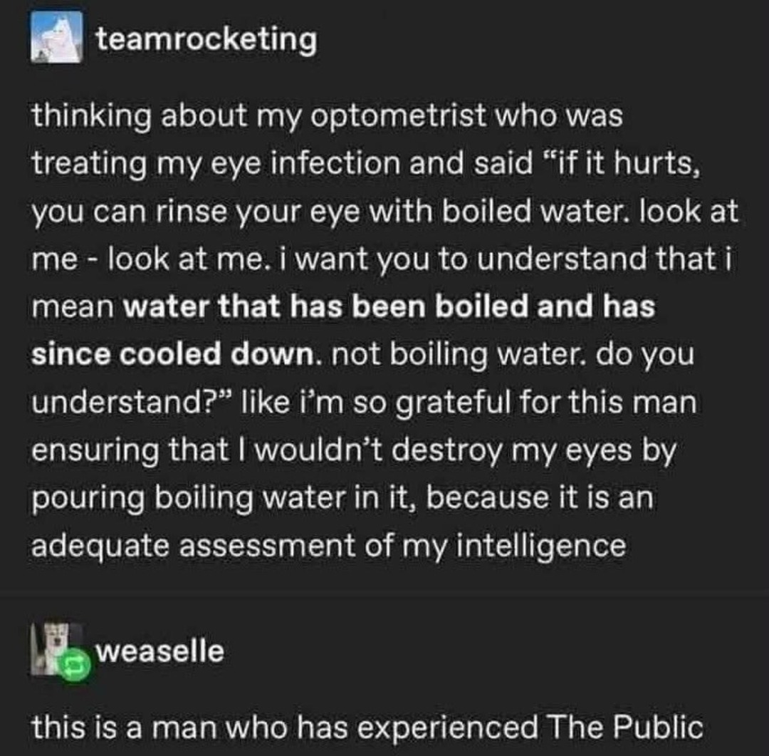 thinking about my optometrist who was treating my eye infection and said “if it hurts, you can rinse your eye with boiled water. look at me - look at me. i want you to understand that i mean water that has been boiled and has since cooled down. not boiling water. do you understand?” like i’m so grateful for this man ensuring that i wouldn’t destroy