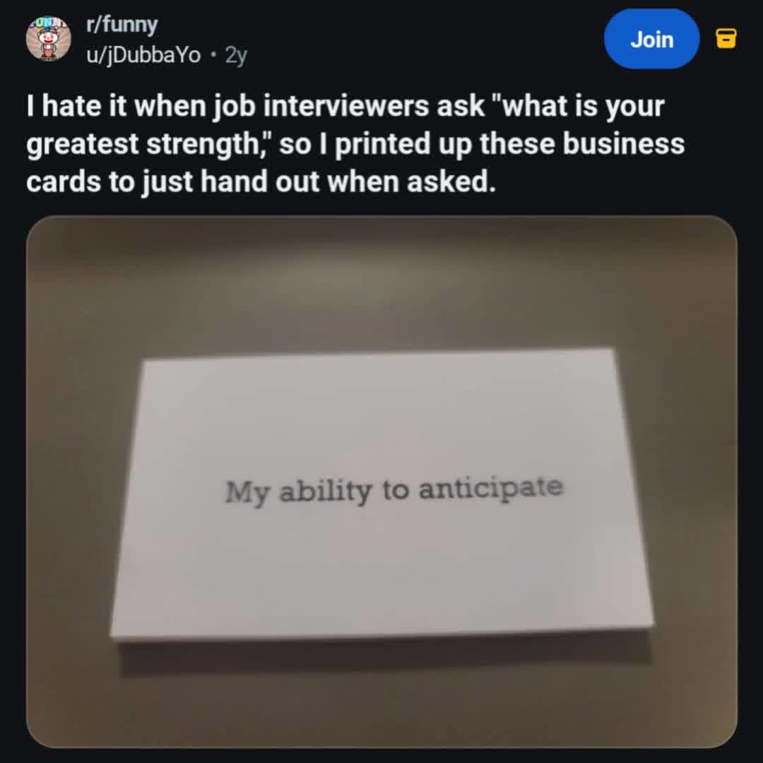 I hate it when job interviewers ask 'what is your greatest strength,' so I printed up these business cards to just hand out when asked. My ability to anticipate