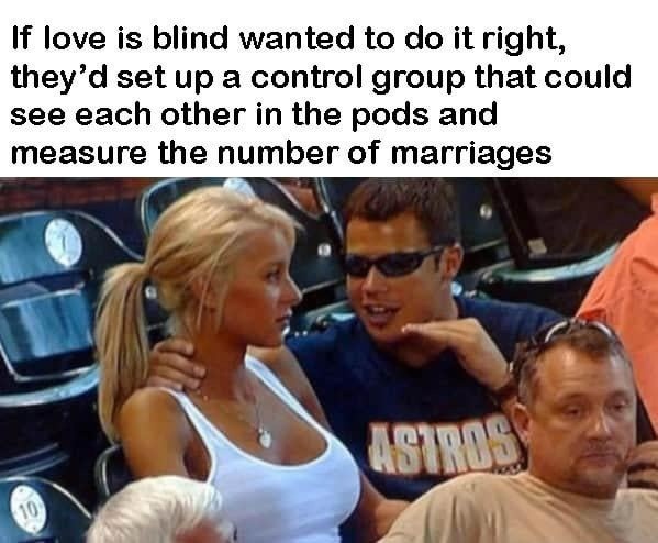 If love is blind wanted to do it right, they'd set up a control group that could see each other in the pods and measure the number of marriages