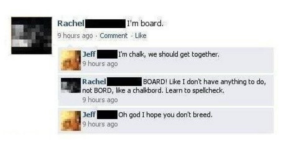 Rachel: I'm board.
Jeff: I'm chalk, we should get together.
Rachel: BOARD! Like I don't have anything to do, not BORD, like a chalkboard. Learn to spellcheck.
Jeff: Oh god I hope you don't breed.