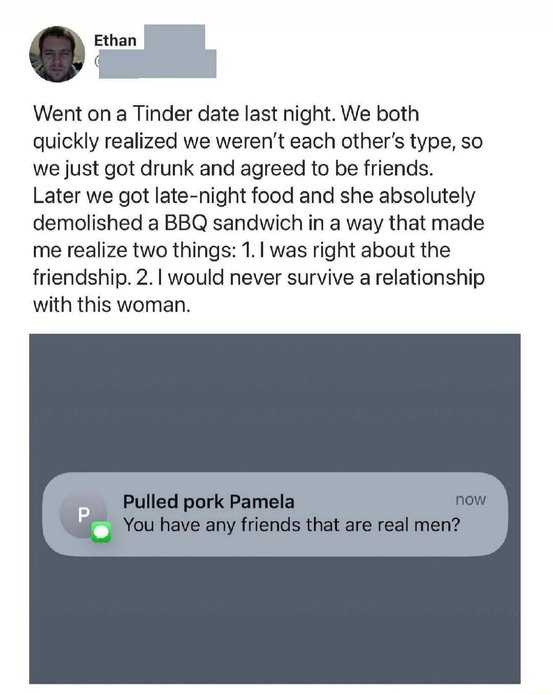 Went on a Tinder date last night. We both quickly realized we weren't each other's type, so we just got drunk and agreed to be friends. Later we got late-night food and she absolutely demolished a BBQ sandwich in a way that made me realize two things: 1. I was right about the friendship. 2. I would never survive a relationship with this woman.

Pul