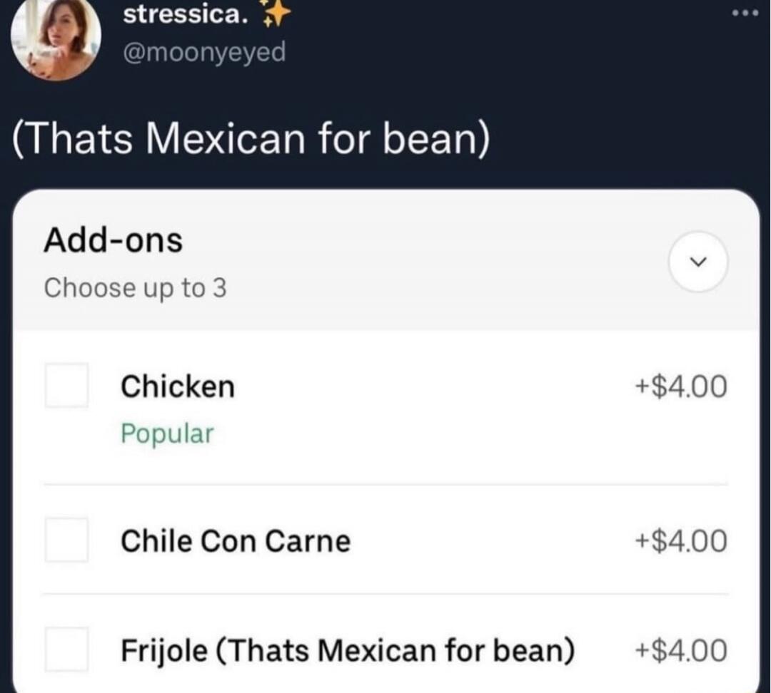 (Thats Mexican for bean) 
Add-ons
Choose up to 3
Chicken 
+$4.00
Popular
Chile Con Carne 
+$4.00
Frijole (Thats Mexican for bean) 
+$4.00