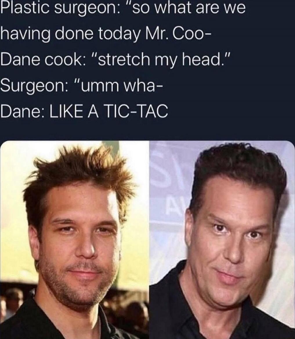 Plastic surgeon: 'so what are we having done today Mr. Co- Dane cook: 'stretch my head.' Surgeon: 'umm wha-' Dane: LIKE A TIC-TAC