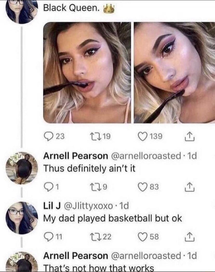 Black Queen. 👑

[Two selfies of a woman biting a strap in both images]

Arnell Pearson @arnelloroasted · 1d: Thus definitely ain't it
Lil J @JLlttYXoxo · 1d: My dad played basketball but ok
Arnell Pearson @arnelloroasted · 1d: That's not how that works