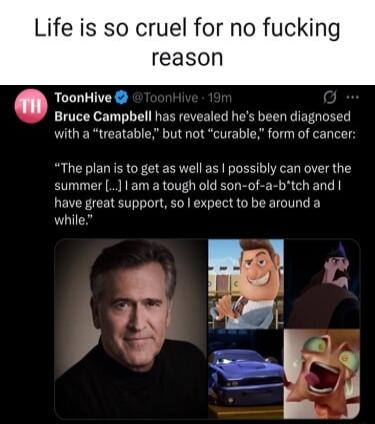 Life is so cruel for no fucking reason

Bruce Campbell has revealed he's been diagnosed with a 