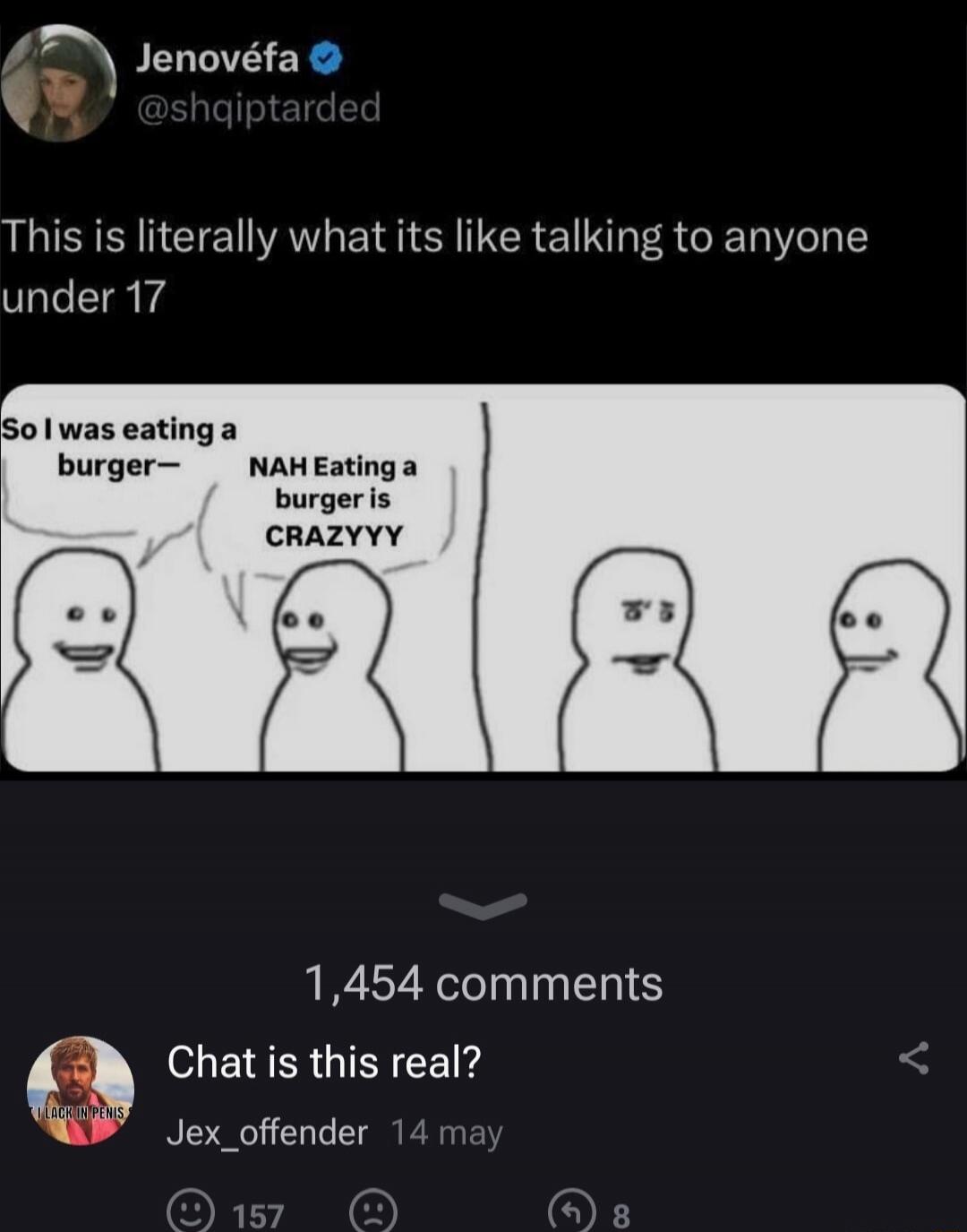 This is literally what its like talking to anyone under 17

So I was eating a burger—
NAH Eating a burger is CRAZZY
