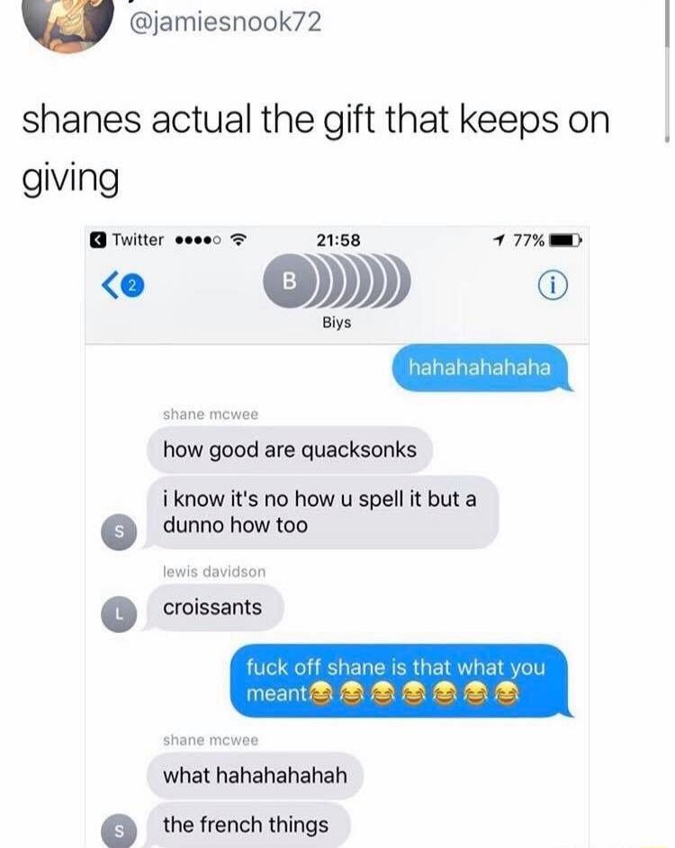 shanes actual the gift that keeps on giving

hahahahahaha
how good are quacksonks
i know it's no how u spell it but a dunno how too
croissants
fuck off shane is that what you meant😂😂😂😂😂😂
what hahahahaha
the french things
