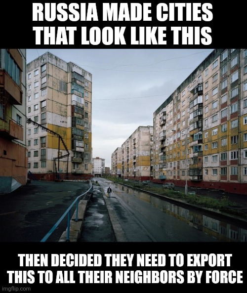 RUSSIA MADE CITIES THAT LOOK LIKE THIS
THEN DECIDED THEY NEED TO EXPORT THIS TO ALL THEIR NEIGHBORS BY FORCE