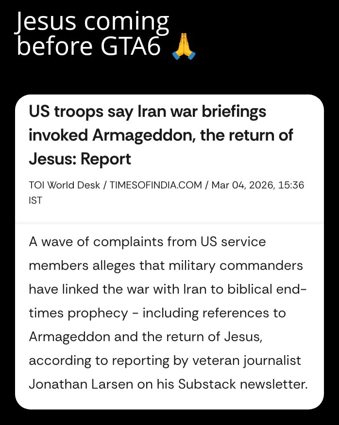 Jesus coming before GTA6 🙏

US troops say Iran war briefings invoked Armageddon, the return of Jesus: Report

TOI World Desk / TIMESOFINDIA.COM / Mar 04, 2026, 15:36 IST

A wave of complaints from US service members alleges that military commanders have linked the war with Iran to biblical end-times prophecy - including references to Armageddon and