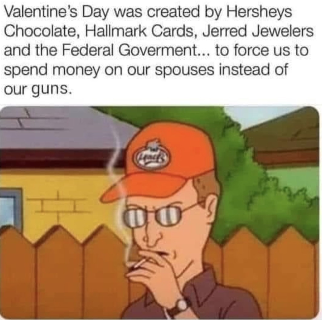 Valentine's Day was created by Hersheys Chocolate, Hallmark Cards, Jerred Jewelers and the Federal Government... to force us to spend money on our spoueses instead of our guns.
