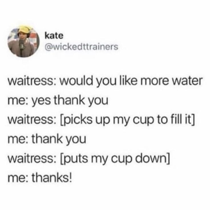 waitress: would you like more water me: yes, thank you waitress: [picks up my cup to fill it] me: thank you waitress: [puts my cup down] me: thanks!
