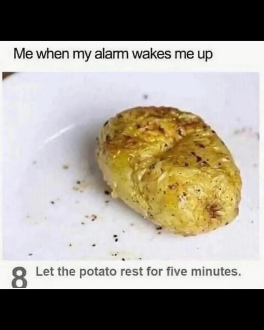 Me when my alarm wakes me up
Let the potato rest for five minutes.