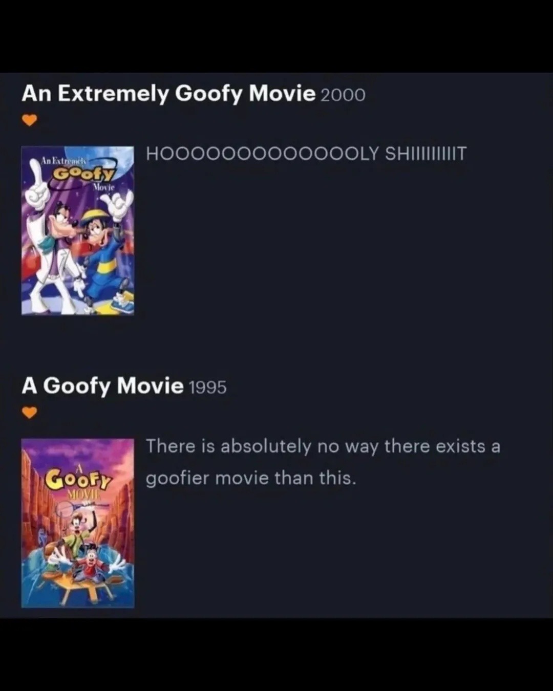 An Extremely Goofy Movie 2000: HOOOOOOOOOOLY SHIIIIIT
A Goofy Movie 1995: There is absolutely no way there exists a goofier movie than this.