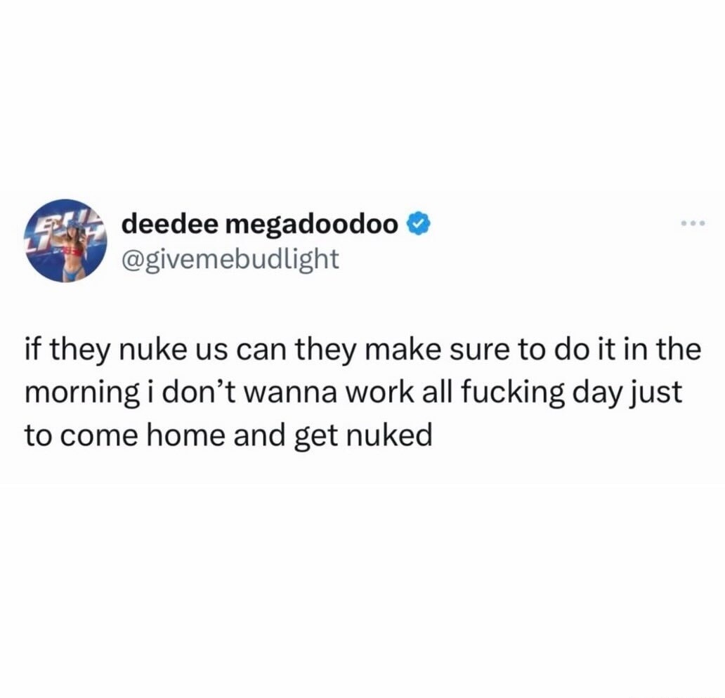 if they nuke us can they make sure to do it in the morning i don’t wanna work all fucking day just to come home and get nuked