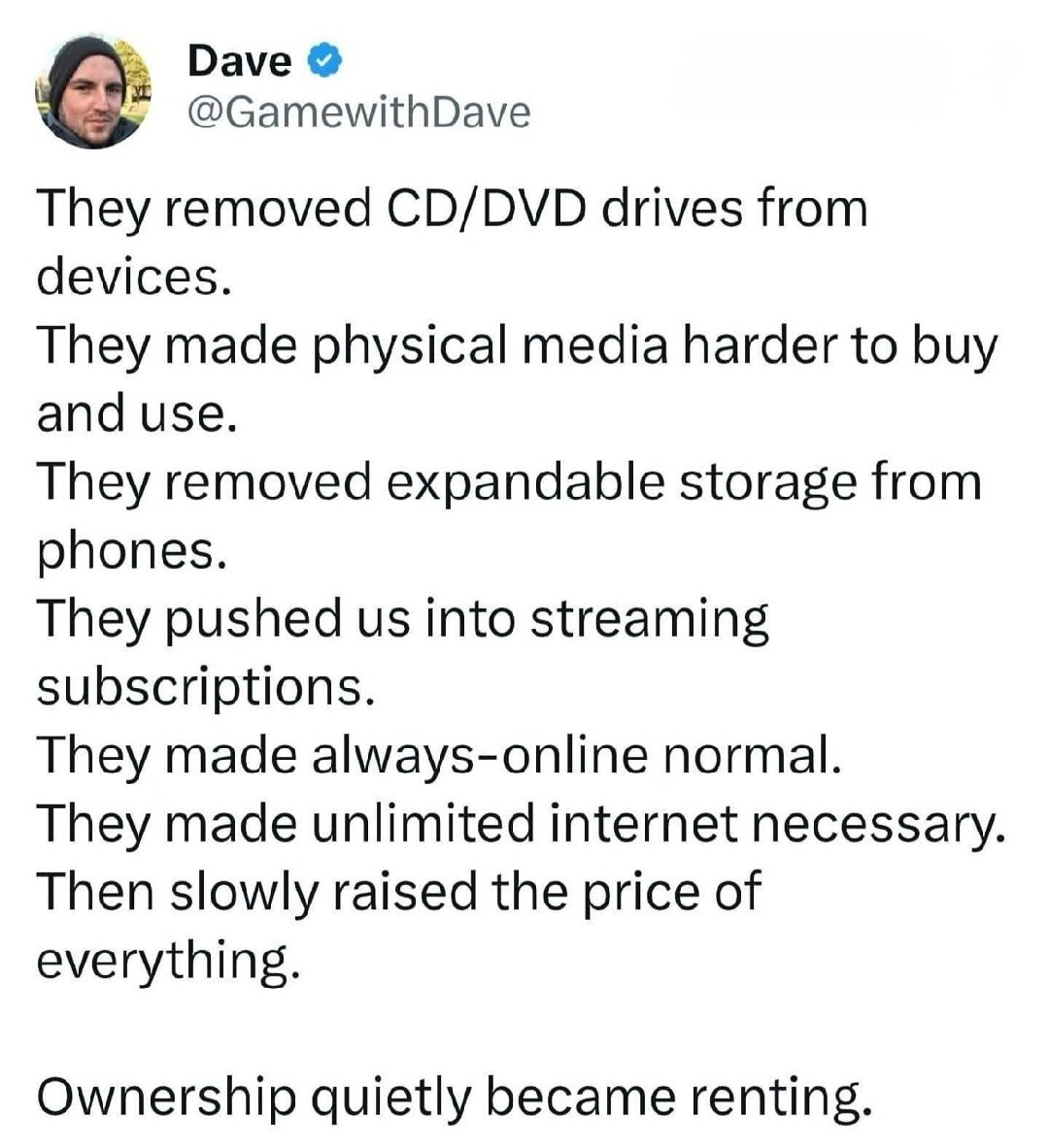 They removed CD/DVD drives from devices.
They made physical media harder to buy and use.
They removed expandable storage from phones.
They pushed us into streaming subscriptions.
They made always-online normal.
They made unlimited internet necessary.
Then slowly raised the price of everything.

Ownership quietly became renting.
