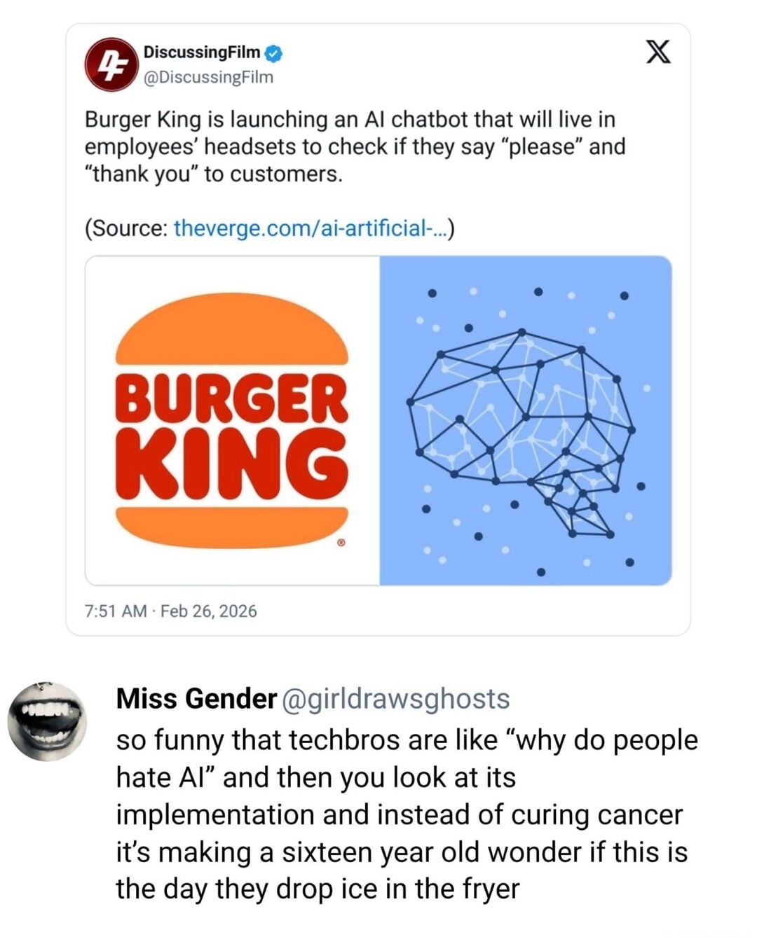 Burger King is launching an AI chatbot that will live in employees' headsets to check if they say 'please' and 'thank you' to customers. (Source: theverge.com/ai-artificial-...) Miss Gender @girldrawsghosts so funny that techbros are like 'why do people hate AI' and then you look at its implementation and instead of curing cancer it’s making a sixt
