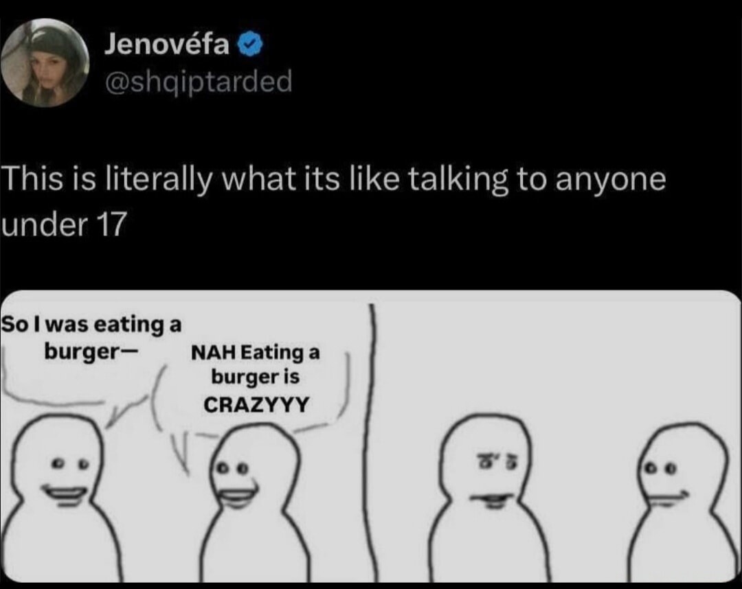 This is literally what its like talking to anyone under 17
So I was eating a burger— NAH Eating a burger is CRAZZY