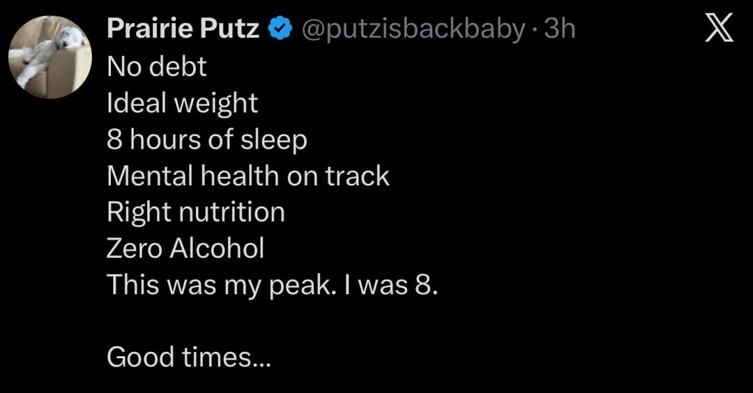 Prairie Putz No debt Ideal weight 8 hours of sleep Mental health on track Right nutrition Zero Alcohol This was my peak. I was 8. Good times...