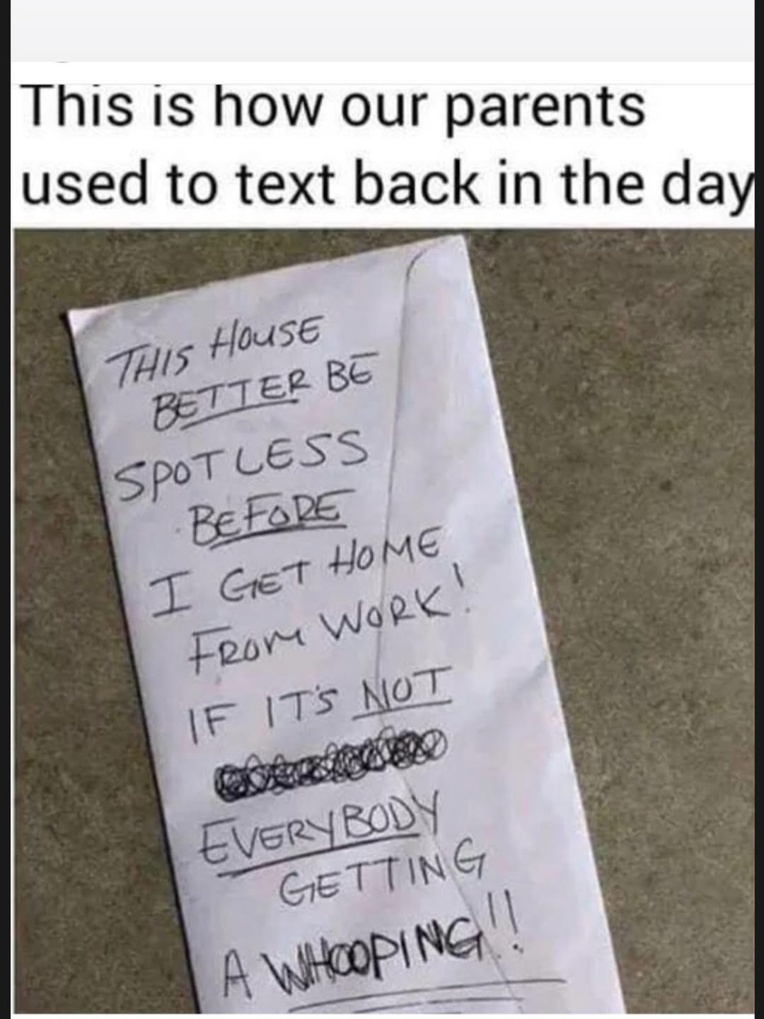 This is how our parents used to text back in the day
THIS HOUSE BETTER BE SPOTLESS BEFORE I GET HOME FROM WORK! IF IT'S NOT EVERYBODY GETTING A WHOOPING!!