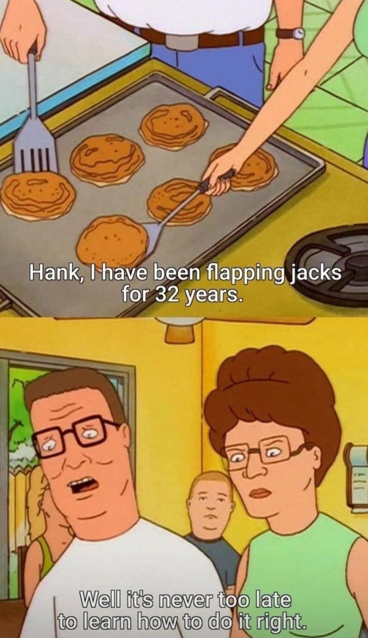 Hank, I have been flapping jacks for 32 years. Well it's never too late to learn how to do it right.
