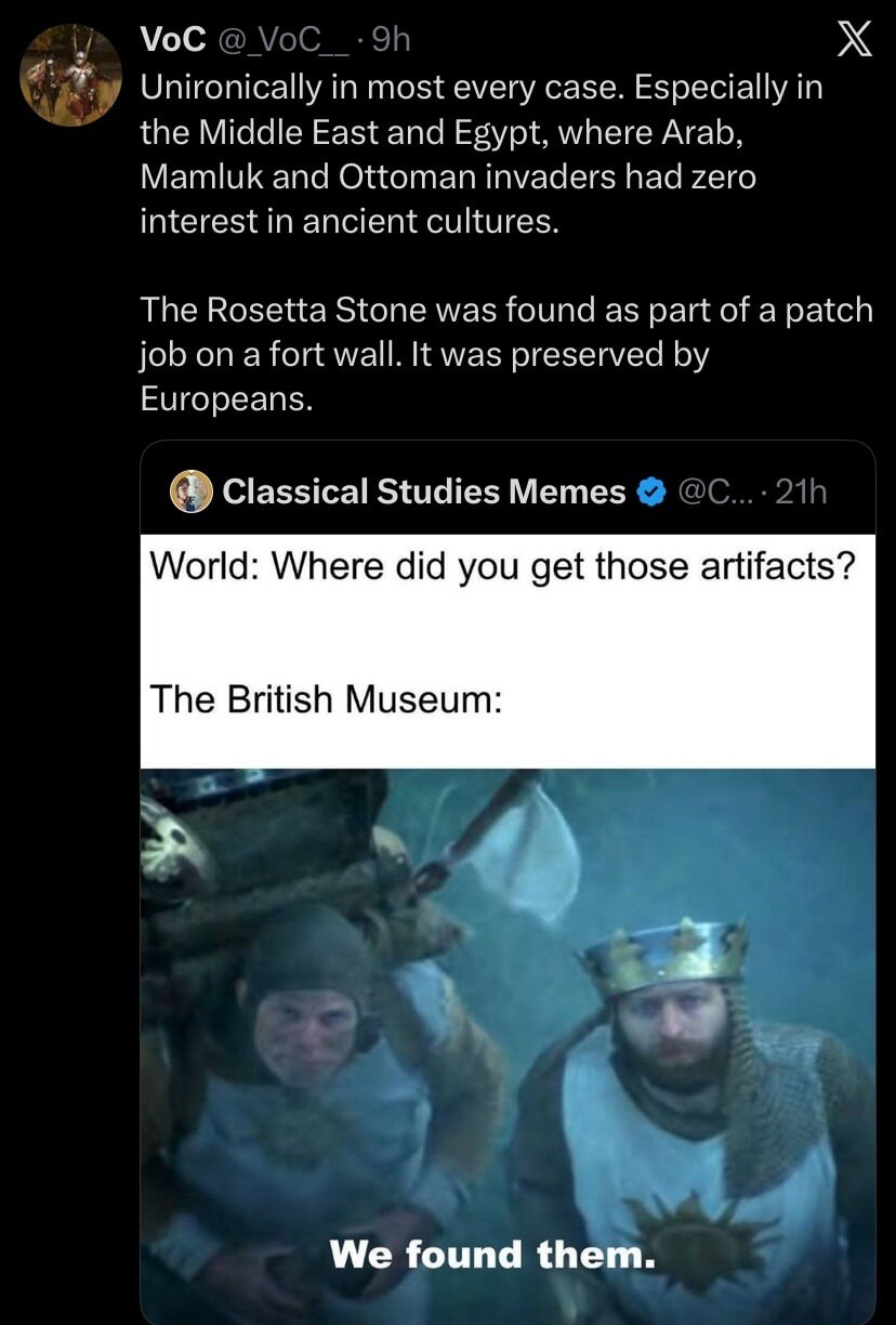 Unironically in most every case. Especially in the Middle East and Egypt, where Arab, Mamluk and Ottoman invaders had zero interest in ancient cultures. The Rosetta Stone was found as part of a patch job on a fort wall. It was preserved by Europeans. 

World: Where did you get those artifacts? 
The British Museum: 
We found them.