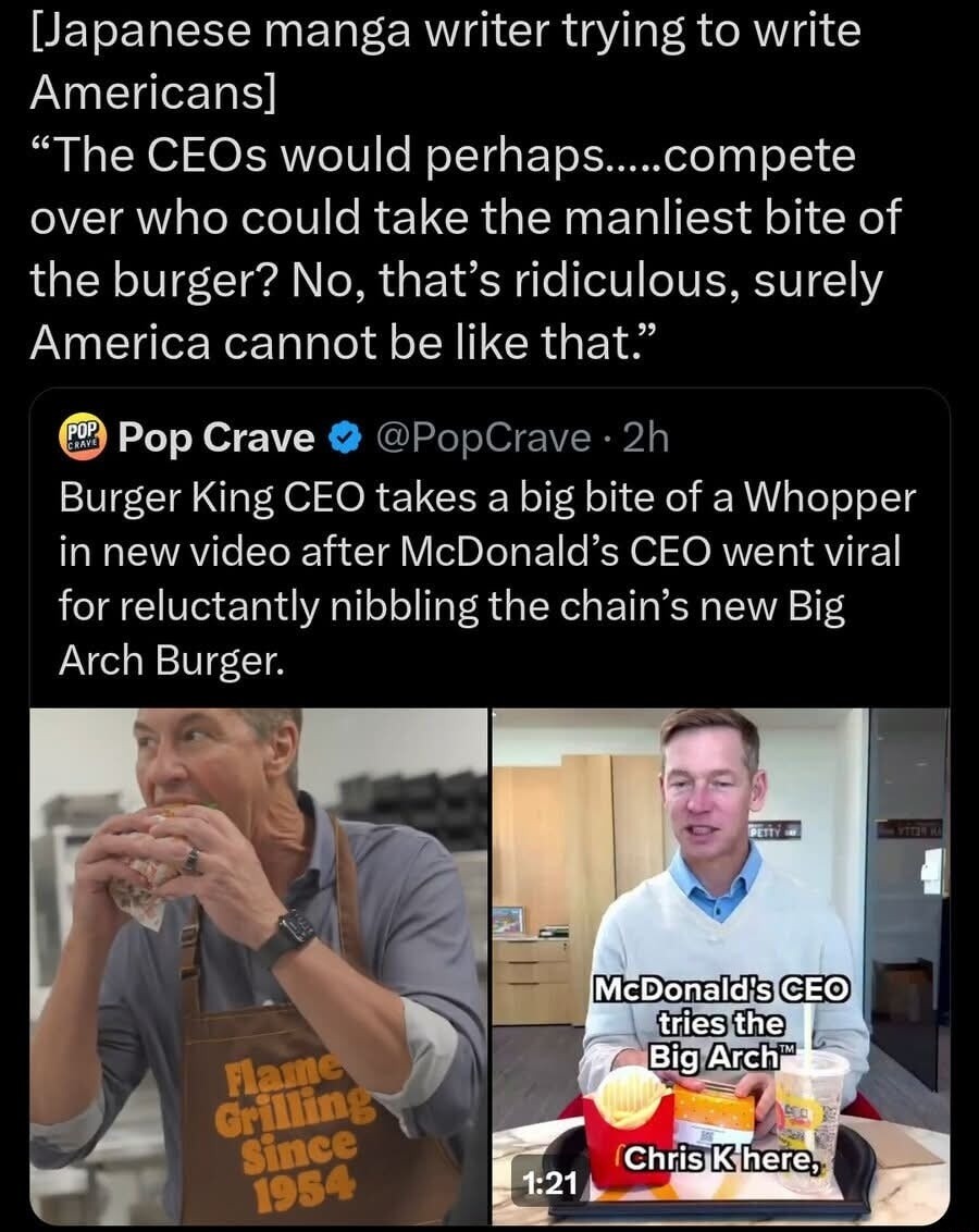 [Japanese manga writer trying to write Americans] “The CEOs would perhaps.....compete over who could take the manliest bite of the burger? No, that’s ridiculous, surely America cannot be like that.”

Burger King CEO takes a big bite of a Whopper in new video after McDonald’s CEO went viral for reluctantly nibbling the chain’s new Big Arch Burger.

