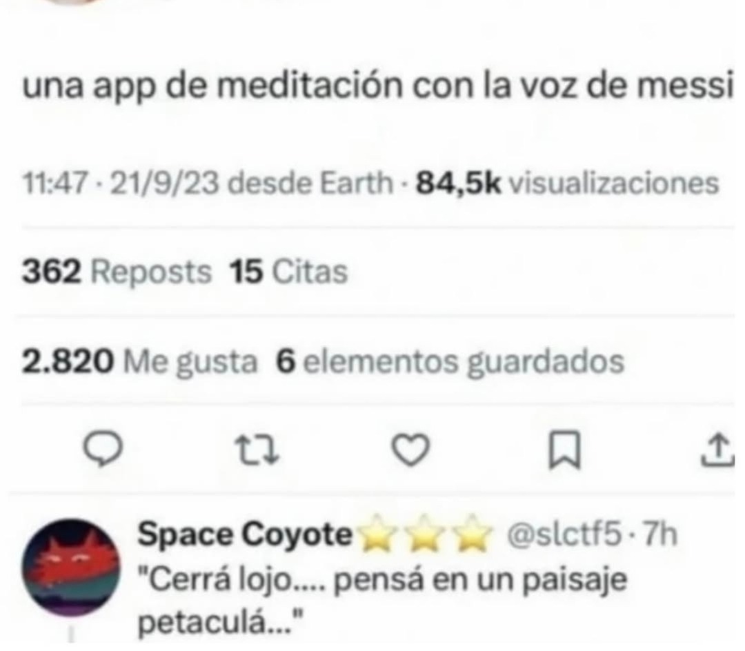 una app de meditación con la voz de messi

11:47 · 21/9/23 desde Earth · 84,5k visualizaciones

362 Reposts 15 Citas

2.820 Me gusta 6 elementos guardados

Space Coyote ⭐⭐⭐⭐⭐ @slctf5 · 7h
