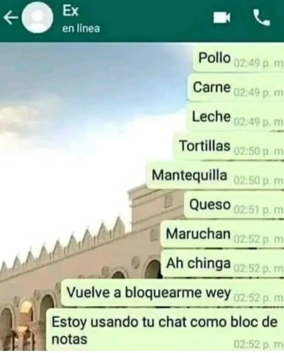 Pollo
Carne
Leche
Tortillas
Mantequilla
Queso
Maruchan
Ah chinga
Vuelve a bloquearme wey
Estoy usando tu chat como bloc de notas