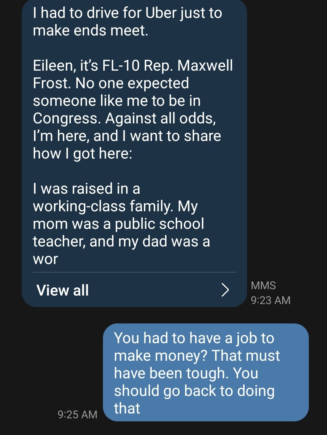 I had to drive for Uber just to make ends meet. Eileen, it’s FL-10 Rep. Maxwell Frost. No one expected someone like me to be in Congress. Against all odds, I’m here, and I want to share how I got here: I was raised in a working-class family. My mom was a public school teacher, and my dad was a wor