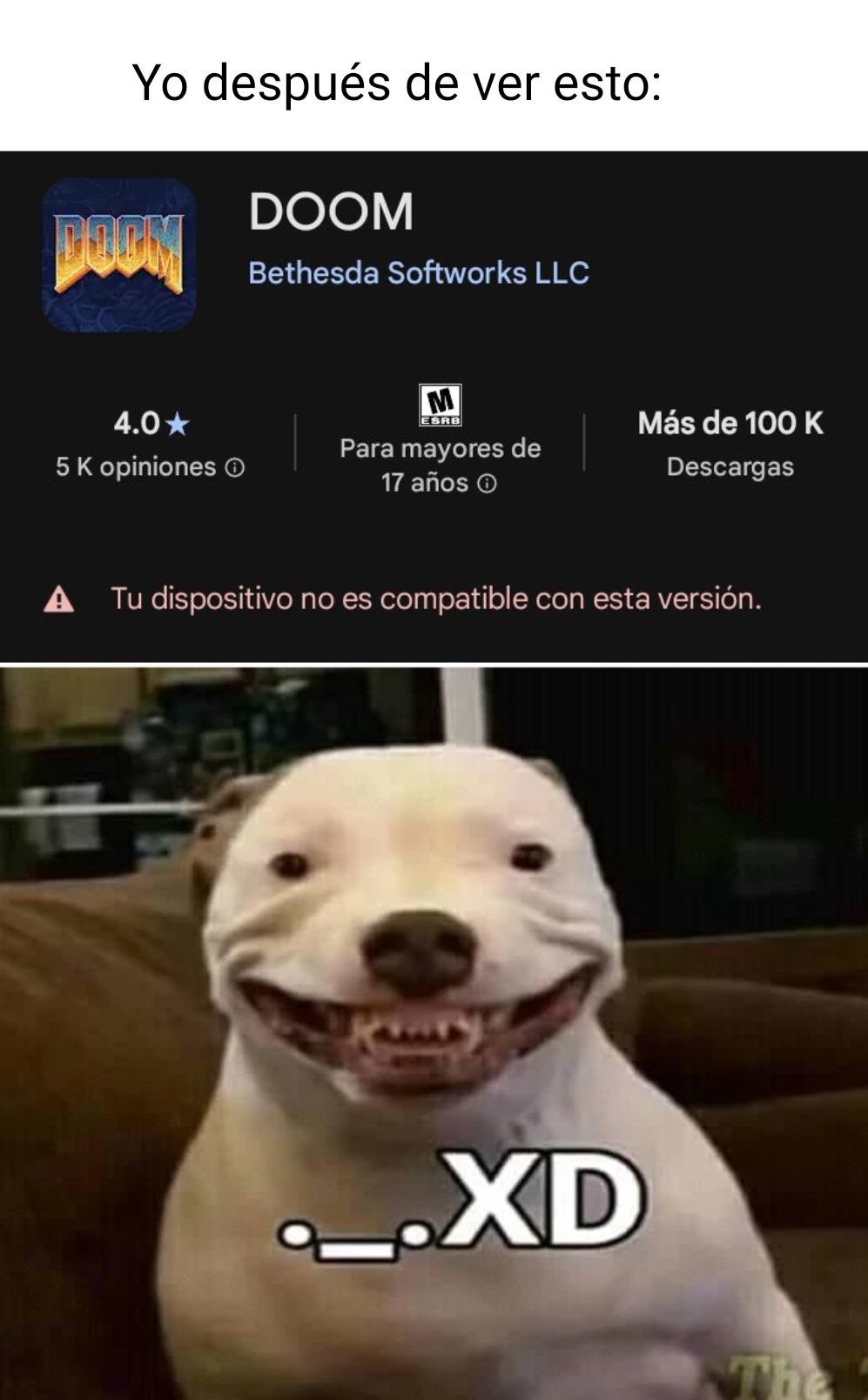 Yo después de ver esto:
DOOM
Bethesda Softworks LLC
4.0 ★
5 K opiniones
Para mayores de 17 años
Más de 100 K Descargas
Tu dispositivo no es compatible con esta versión.

._. XD