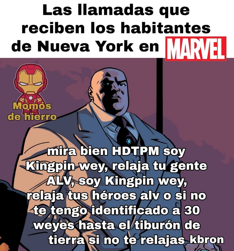 Las llamadas que reciben los habitantes de Nueva York en MARVEL
mira bien HDTPM soy Kingpin wey, relaja tu gente ALV, soy Kingpin wey, relaja tus héroes alv o si no te tengo identificado a 30 weyes hasta el tiburón de tierra si no te relajas kbron