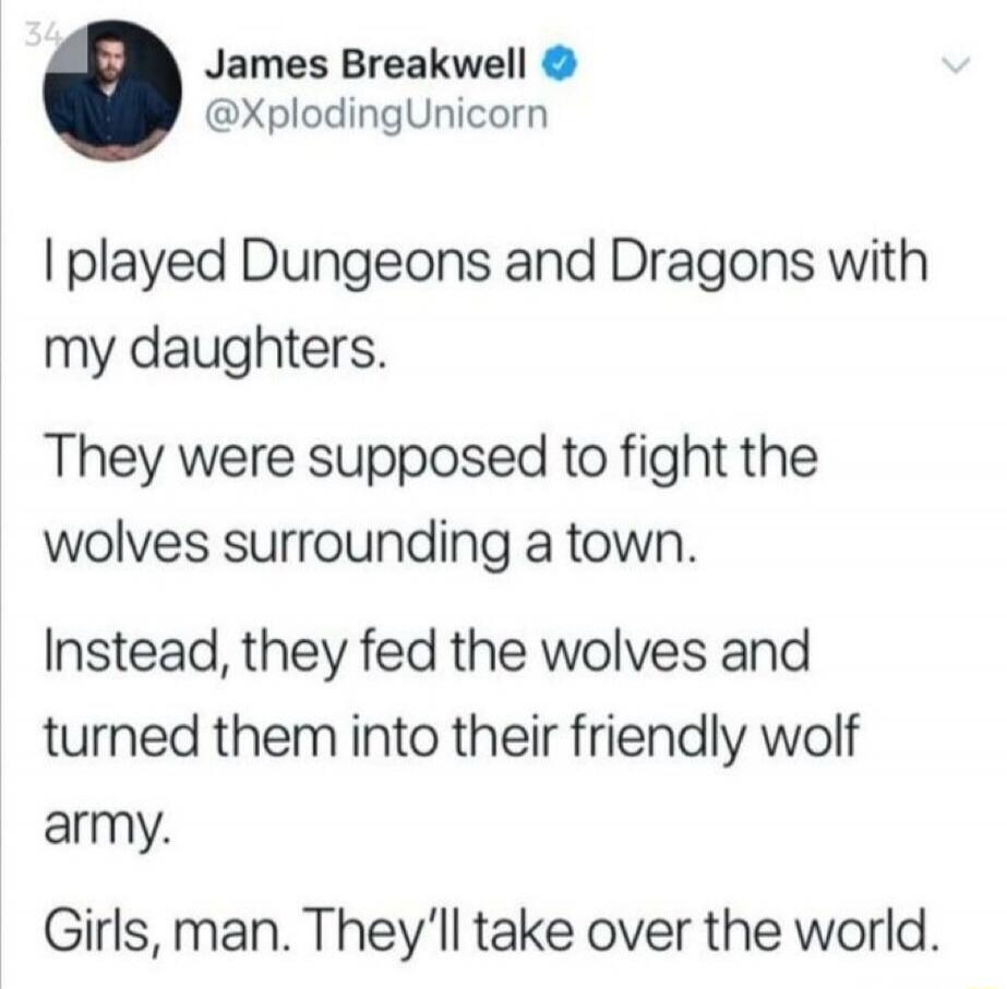 I played Dungeons and Dragons with my daughters. They were supposed to fight the wolves surrounding a town. Instead, they fed the wolves and turned them into their friendly wolf army. Girls, man. They'll take over the world.
