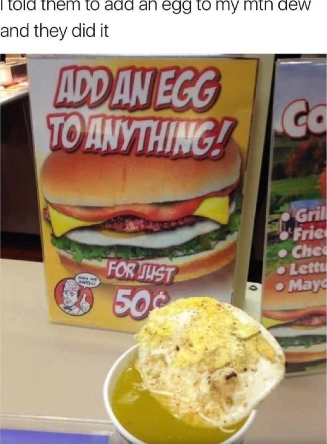 I told them to add an egg to my mtn dew and they did it
ADD AN EGG TO ANYTHING! FOR JUST 50¢