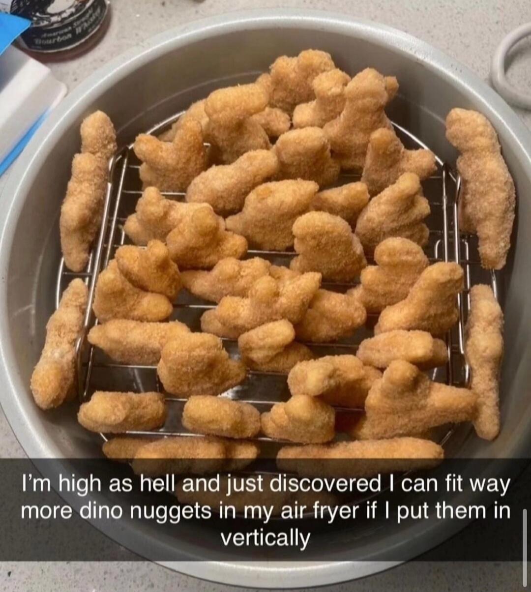I’m high as hell and just discovered I can fit way more dino nuggets in my air fryer if I put them in vertically