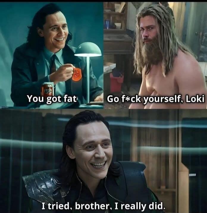 You got fat
Go f*ck yourself, Loki
I tried, brother, I really did.