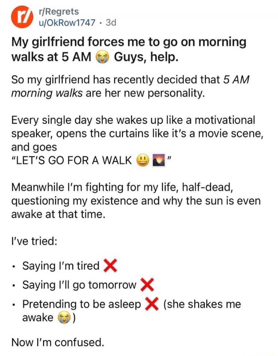 My girlfriend forces me to go on morning walks at 5 AM 😭 Guys, help.

So my girlfriend has recently decided that 5 AM morning walks are her new personality.

Every single day she wakes up like a motivational speaker, opens the curtains like it's a movie scene, and goes
“LET'S GO FOR A WALK 😃 📨”

Meanwhile I’m fighting for my life, half-dead, questi