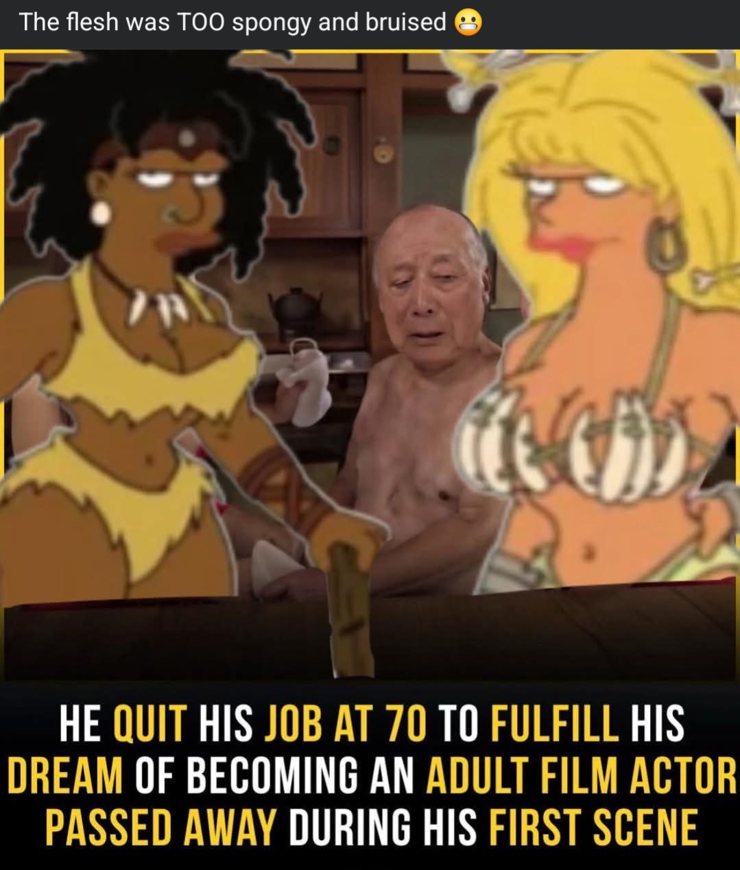 The flesh was TOO spongy and bruised 😬

HE QUIT HIS JOB AT 70 TO FULFILL HIS DREAM OF BECOMING AN ADULT FILM ACTOR PASSED AWAY DURING HIS FIRST SCENE