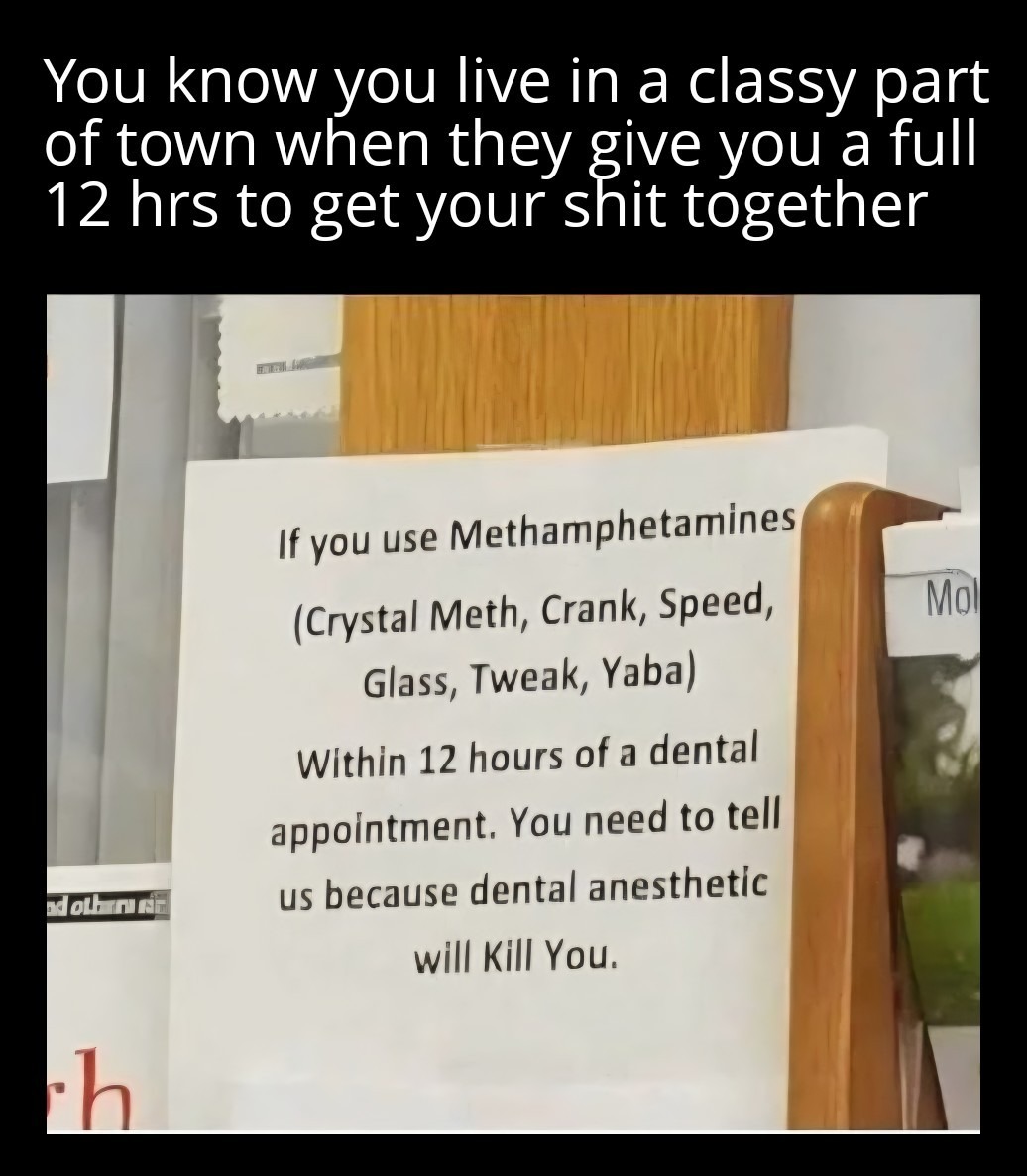 You know you live in a classy part of town when they give you a full 12 hrs to get your shit together

If you use Methamphetamines (Crystal Meth, Crank, Speed, Glass, Tweak, Yaba) Within 12 hours of a dental appointment. You need to tell us because dental anesthetic will KILL You.